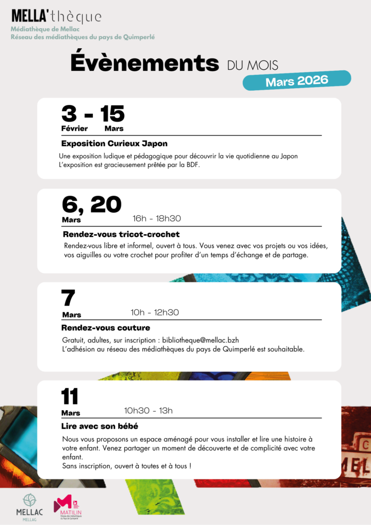 Évènements du mois de mars
Du 3 février au 15 mars, venez visitez l'exposition Curieux Japon
Le 6 et le 20 mars de 16h à 18h30, c'est le rendez-vous tricot-crochet, ouvert à tous ! Venez avec vos idées et vos projets pour un moment d'échange et de partage.
Le 7 mars de 10h à 12h30, c'est le rendez-vous couture. L'adhésion au réseau des médiathèques de Quimperlé est souhaitable. 
Le 11 mars, de 10h30 à 13h, venez lire avec votre bébé. Un espace aménagé vous attend ainsi qu'une sélection de livre ! Sans inscription, ouvert à tous et toutes !
Le 25 mars, on célèbre la Fête du Court avec une diffusion en continu de court-métrage pour le jeune public sur les heures d'ouverture de la médiathèque. 
Le 28 mars à 10h30, c'est Café BD, pour tous les amateurs de bandes dessinées. 
Le 31 mars de 14h30 à 17h30, rendez-vous individuel d'accompagnement au numérique. Gratuit, rdv à prendre au 02 98 71 93 86