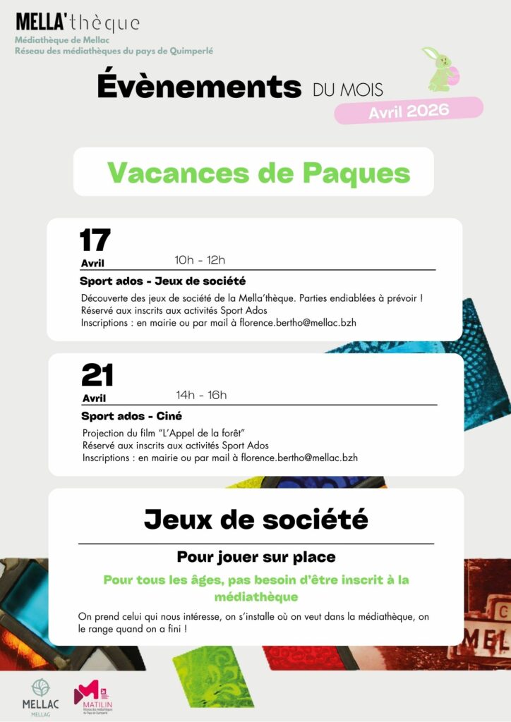Programme des vacances de Pâques 

17 avril de 10h à 12h : Sport Ados - Jeux de société 
Découverte des jeux de société de la Mella’thèque. Parties endiablées à prévoir ! Réservé aux inscrits aux activités Sport Ados  
Inscriptions : en mairie ou par mail à florence.bertho@mellac.bzh  

21 avril de 14h à 16h : sport Ados- Ciné 
Projection du film “L’Appel de la forêt”  
Réservé aux inscrits aux activités Sport Ados  
Inscriptions : en mairie ou par mail à florence.bertho@mellac.bzh  

En continu : Jeux de société pour jouer sur place. Pour tous les âges, pas besoin d’être inscrit à la médiathèque. On prend celui qui nous intéresse, on s’installe où on veut dans la médiathèque, on le range quand on a fini ! 